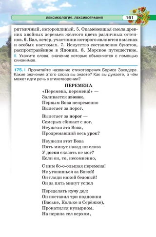 ЛЕКСИКОЛОГИЯ. ЛЕКСИКОГРАФИЯ 161
ритмичный, неторопливый. 5. Окаменевшая смола древ-
них хвойных деревьев жёлтого цвета различных оттен-
ков.6.Бал,вечер,участникикоторогоявляютсявмасках
и особых костюмах. 7. Искусство составления букетов,
распространённое в Японии. 8. Морское путешествие.
II. Укажите слова, значение которых объясняется с помощью
синонимов.
175. I. Прочитайте название стихотворения Бориса Заходера.
Какие значения этого слова вы знаете? Как вы думаете, о чём
может идти речь в стихотворении?
ПЕРЕМЕНА
«Перемена, перемена!» —
Заливается звонок.
Первым Вова непременно
Вылетает за порог.
Вылетает за порог —
Семерых сбивает с ног.
Неужели это Вова,
Продремавший весь урок?
Неужели этот Вова
Пять минут назад ни слова
У доски сказать не мог?
Если он, то, несомненно,
С ним бо-о-ольшая перемена!
Не угонишься за Вовой!
Он гляди какой бедовый!
Он за пять минут успел
Переделать кучу дел:
Он поставил три подножки
(Ваське, Кольке и Серёжке),
Прокатился кувырком,
На перила сел верхом,
 