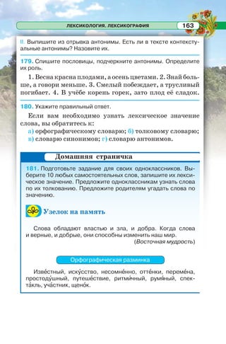 ЛЕКСИКОЛОГИЯ. ЛЕКСИКОГРАФИЯ 163
II. Выпишите из отрывка антонимы. Есть ли в тексте контексту-
альные антонимы? Назовите их.
179. Спишите пословицы, подчеркните антонимы. Определите
их роль.
1.Веснакраснаплодами,аосеньцветами.2.Знайболь-
ше, а говори меньше. 3. Смелый побеждает, а трусливый
погибает. 4. В учёбе корень горек, зато плод её сладок.
180. Укажите правильный ответ.
Если вам необходимо узнать лексическое значение
слова, вы обратитесь к:
а) орфографическому словарю; б) толковому словарю;
в) словарю синонимов; г) словарю антонимов.
181. Подготовьте задание для своих одноклассников. Вы-
берите 10 любых самостоятельных слов, запишите их лекси-
ческое значение. Предложите одноклассникам узнать слова
по их толкованию. Предложите родителям угадать слова по
значению.
Узелок на память
Слова обладают властью и зла, и добра. Когда слова
и верные, и добрые, они способны изменить наш мир.
(Восточная мудрость)
Орфографическая разминка
Извåстный, искóсство, несомнåнно, оттåнки, перемåна,
простодóшный, путешåствие, ритмèчный, румÿный, спек-
тàкль, учàстник, щенîк.
Домашняя страничка
 