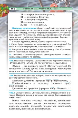 УЧЕБНИК XXI века. РУССКИЙ ЯЗЫК. 5 класс166
Ш — шофёр, большой шутник,
Щ — щенок его, Букетик,
Э — электрик-энергетик,
Ю — юрист, а дальше
Я. Это — Я, мои друзья.
Материал для справок: бочар — рабочий, изготовляющий
бочки; жестянщик — тот, кто изготовляет изделия из жести; лу-
дильщик — мастер, который покрывает поверхность металличе-
ских изделий тонким слоем олова для предохранения от ржав-
чины; овчар — работник, ухаживающий за овцами; баталист —
художник, изображающий войну.
В словах ефрейтор, маляр, шофёр суфиксы отсутствуют.
ІІ. Какие буквы алфавита не упоминаются в стихотворении? За-
пишите названия профессий, начинающиеся на эти буквы.
ІІІ. Подумайте, какая собака помогает овчару. Как образовано
слово, называющее породу этой собаки?
IV. Запишите названия профессий своих родителей. Записан-
ные слова разберите по составу.
183. Прочитайте вопросы малышей из книги Корнея Чуковского
«От двух до пяти». Объясните причину детского недоумения.
• Судак — это которого судят? • Почему сверчок? Он
сверкает? • Почему ручей? Надо бы журчей. • Почему ты
говоришь тополь? Ведь он же не топает.
184. Продолжите ряд слов, которым один и тот же префикс при-
даёт определённое значение.
Повторное действие (префикс пере-): перекрасить, ...
Приближённость к предмету (префикс при-):
прибрежный, ...
Движение от предмета (префикс от-): отходить, ...
185. I. Спишите слова. Обозначьте корень. Определите его зна-
чение. Назовите слова, в которых два корня. Как называются
такие слова?
Земля, земелька, землица, земледелие, землевладе-
лец, землетрясение, земляк, земляника, подземелье,
позёмка, земной, земляной, землистый, земельный,
наземный, подземный, приземляться.
 