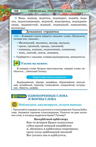 УЧЕБНИК XXI века. РУССКИЙ ЯЗЫК. 5 класс168
II. Вода, водица, водичка, водоворот, водоём, водо-
лаз, водоплавающие, водопой, водопровод, водохрани-
лище, водянистый, водный, подводный, наводнение,
половодье.
189. I. В каждой строке найдите «лишнее» слово. Объясните,
почему оно «лишнее».
• Маленький, малявка, маляр, малыш;
• гроза, грозный, гроздь, грозовой;
• конница, конник, подоконник, конюшня;
• лень, лентяй, лента, ленивец.
II. Подберите к «лишним» словам однокоренные, запишите их.
Узелок на память
В каждом слове бездна пространства, каждое слово не-
объятно... (Николай Гоголь)
Орфографическая разминка
Вырàщивание, зàрево, морфåма, образовàние, окончà-
ние, оловÿнный, парохîд, помещåние, соединåние, сотрóд-
ник, тÿжесть, шофёр.
ОДНОКОРЕННЫЕ СЛОВА
И ФОРМЫ СЛОВА
Наблюдаем, анализируем, делаем выводы
І. Прочитайте отрывок из шуточного стихотворения Тихона Хобо-
това. Назовите героиню стихотворения. Понятно ли вам значе-
ние слов, в которых выделена буква? Почему?
ВоскрЫсный крЫссворд
Как-то вечером Крыса подпольная
губки яркой помадой накрЫсила
и, обувшись в крЫссовки спортивные,
сразу стала крЫсавицей писаной!
Вот уселась она и крЫсуется,
Домашняя страничка
ТЕМАТЕМА4040
 