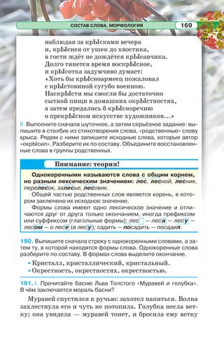 СОСТАВ СЛОВА. МОРФОЛОГИЯ 169
наблюдая за крЫсками вечера
и, крЫснея от ушек до хвостика,
в гости ждёт не дождётся крЫсавчика.
Долго тянется время воскрЫсное,
и крЫсотка задумчиво думает:
«Хоть бы крЫсноармеец пожаловал
с крЫстовиной сугубо военною.
НаскрЫсти мы смогли бы достаточно
сытной пищи в домашних окрЫстностях,
а затем предались б крЫсноречию
о прекрЫсном искусстве художников...»
ІІ. Выполните сначала шуточное, а затем серьёзное задание: вы-
пишите в столбик из стихотворения слова, «родственные» слову
крыса. Рядом с ними запишите исходные слова, которые автор
«окрЫсил». Разберите их по составу. Объедините восстановлен-
ные слова в группы родственных.
Однокоренными называются слова с общим корнем,
но разным лексическим значением: лес, лесной, лесник,
перелесок, залесье, лесовик.
Общей частью родственных слов является корень, в кото-
ром заключено их исходное значение.
Формы слова имеют одно лексическое значение и отли-
чаются друг от друга только окончанием, иногда префиксом
или суффиксом (глагольные формы): лес — леса — лес у —
лесом — о лесе (в лес у ); садить — посадить — посадил.
190. Выпишите сначала строку с однокоренными словами, а за-
тем ту, в которой находятся формы слова. Однокоренные слова
разберите по составу. В формах слова выделите окончание.
• Кристалл, кристаллический, кристальный.
• Окрестность, окрестностях, окрестностью.
191. І. Прочитайте басню Льва Толстого «Муравей и голубка».
В чём заключается мораль басни?
Муравей спустился к ручью: захотел напиться. Волна
захлестнула его и чуть не потопила. Голубка несла вет-
ку; она увидела — муравей тонет, и бросила ему ветку
Внимание: теория!
 