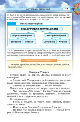 ВСТУПЛЕНИЕ. ПОВТОРЕНИЕ 17
VI. Какую речевую деятельность осуществлял автор сказки, ког-
да создавал её? А переводчик, когда переводил текст на русский
язык? А вы, отвечая на вопросы по тексту?
11. I. Прочитайте вслух сказку Льва Толстого. Назовите виды ре-
чевой деятельности, которые совершают герои сказки. Какой из
них связан с порождением речи, а какой — с её восприятием?
Орфоэпическая разминка
Тåтерев, дружîчек, голосîчек, что, говорèт, всÿкие, собàки,
трîгают, укàз.
Лисица и Тетерев
Тетерев сидел на дереве. Лисица подошла к нему
и говорит:
— Здравствуй, Тетеревочек, мой дружочек, как услы-
шала твой голосочек, так и пришла тебя проведать.
— Спасибо на добром слове, — сказал Тетерев.
Лисица притворилась, что не расслышала и говорит:
— Что говоришь? Не слышу. Ты бы, Тетеревочек, мой
дружочек, сошёл на травушку погулять, поговорить
со мной, а то я с дерева не расслышу.
Тетерев сказал:
— Боюсь я сходить на траву. Нам, птицам, опасно
ходить по земле.
— Или ты меня боишься? — сказала Лисица.
— Не тебя, так других зверей боюсь, — сказал Тете-
рев. — Всякие звери бывают.
Внимание: теория!
ВИДЫ РЕЧЕВОЙ ДЕЯТЕЛЬНОСТИ
Порождение речи
Говорение СлушаниеПисьмо Чтение
Восприятие речи
 