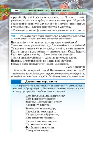 УЧЕБНИК XXI века. РУССКИЙ ЯЗЫК. 5 класс170
в ручей. Муравей сел на ветку и спасся. Потом охотник
расставил сеть на голубку и хотел захлопнуть. Муравей
подполз к охотнику и укусил его за ногу; охотник охнул
и уронил сеть. Голубка вспорхнула и улетела.
II. Выпишите из текста формы слов, определите их роль в тексте.
192. I. Послушайте шуточное стихотворение Александра Босева
«С нами смех». К какому стилю относится этот текст?
Нам живётся лучше всех, потому что с нами Смех!
С ним нигде не расстаёмся, где б мы ни были — смеёмся!
Утром выглянем в окно — дождик льёт, а нам смешно.
Если в школу путь лежит — рядом с нами Смех бежит.
Если мы идём в поход — Смех от нас не отстаёт!
С нами он в любой игре — дома, в школе, на дворе,
На реке, в лесу и в поле, на катке и на футболе.
Всюду с нами наш дружок. Смех-Смешинка!
Смех-Смешок!
Молодой, задорный Смех! Посмеяться ведь не грех?
II. Выпишите из стихотворения однокоренные слова. Определите,
к какой части речи они относятся. Разберите эти слова по составу.
193. Прочитайте выразительно стихотворение Эммы Мош-
ковской «Прогульщик». Выпишите однокоренные слова
к слову прогульщик, разберите их по составу.
Шёл Прогульщик на прогулку,
Шёл и песенку свистел.
Захотел Прогульщик булку
И баранку захотел.
Захотел он шоколадку,
Пососал бы леденцов...
Но прогуливал буфетчик,
И не видно продавцов.
И гулял киномеханик –
Не показывал кино,
Футболисты и артисты
Прогуляли заодно...
Домашняя страничка
 