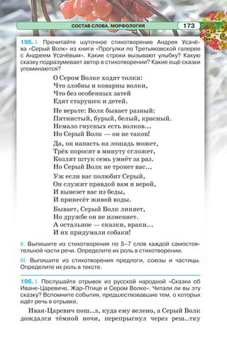 СОСТАВ СЛОВА. МОРФОЛОГИЯ 173
195. I. Прочитайте шуточное стихотворение Андрея Усачё-
ва «Серый Волк» из книги «Прогулки по Третьяковской галерее
с Андреем Усачёвым». Какие строки вызывают улыбку? Какую
сказку подразумевает автор в стихотворении? Какие ещё сказки
упоминаются?
О Сером Волке ходят толки:
Что злобны и коварны волки,
Что без особенных затей
Едят старушек и детей.
Не верьте: Волк бывает разный:
Пятнистый, бурый, белый, красный.
Немало гнусных есть волков...
Но Серый Волк — он не таков!
Да, он напасть на лошадь может,
Трёх поросят в минуту сгложет,
Козлят штук семь умнёт за раз.
Но Серый Волк не тронет вас...
Уж если вас полюбит Серый,
Он служит правдой вам и верой,
И вывезет вас из беды,
И принесёт живой воды.
Бывает, Серый Волк линяет,
Но дружбе он не изменяет.
А остальное — сказки, враки...
И их придумали собаки!
II. Выпишите из стихотворения по 5–7 слов каждой самостоя-
тельной части речи. Определите их роль в стихотворении.
III. Выпишите из стихотворения предлоги, союзы и частицы.
Определите их роль в тексте.
196. I. Послушайте отрывок из русской народной «Сказки об
Иване-Царевиче, Жар-Птице и Сером Волке». Читали ли вы эту
сказку? Вспомните события, предшествовавшие тем, о которых
идёт речь в отрывке.
Иван-Царевич пош..л, куда ему велено, а Серый Волк
дождался тёмной ночи, перепрыгнул через реш..тку
 