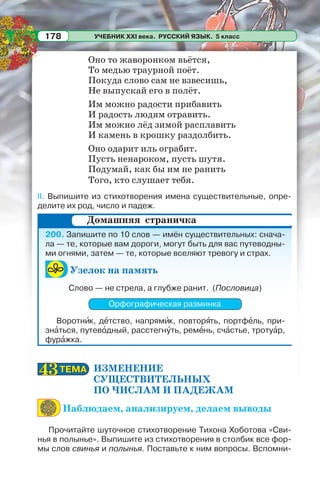 УЧЕБНИК XXI века. РУССКИЙ ЯЗЫК. 5 класс178
Оно то жаворонком вьётся,
То медью траурной поёт.
Покуда слово сам не взвесишь,
Не выпускай его в полёт.
Им можно радости прибавить
И радость людям отравить.
Им можно лёд зимой расплавить
И камень в крошку раздолбить.
Оно одарит иль ограбит.
Пусть ненароком, пусть шутя.
Подумай, как бы им не ранить
Того, кто слушает тебя.
II. Выпишите из стихотворения имена существительные, опре-
делите их род, число и падеж.
200. Запишите по 10 слов — имён существительных: снача-
ла — те, которые вам дороги, могут быть для вас путеводны-
ми огнями, затем — те, которые вселяют тревогу и страх.
Узелок на память
Слово — не стрела, а глубже ранит. (Пословица)
Орфографическая разминка
Воротнèк, дåтство, напрямèк, повторÿть, портфåль, при-
знàться, путевîдный, расстегнóть, ремåнь, счàстье, тротуàр,
фурàжка.
ИЗМЕНЕНИЕ
СУЩЕСТВИТЕЛЬНЫХ
ПО ЧИСЛАМ И ПАДЕЖАМ
Наблюдаем, анализируем, делаем выводы
Прочитайте шуточное стихотворение Тихона Хоботова «Сви-
нья в полынье». Выпишите из стихотворения в столбик все фор-
мы слов свинья и полынья. Поставьте к ним вопросы. Вспомни-
Домашняя страничка
ТЕМАТЕМА4343
 