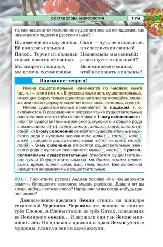 СОСТАВ СЛОВА. МОРФОЛОГИЯ 179
те, как называется изменение существительных по падежам, как
называются падежи в русском языке?
Шла весной по льду свинья.
Ей попалась полынья.
Плюх!.. Торчит из полыньи
только хвостик от свиньи.
Мы скорее к полынье,
мы помочь хотим свинье.
Сами — чуть не в полынью,
но спасли-таки свинью!..
Недовольны мы свиньёй:
разве шутят с полыньёй?
Вспоминайте о свинье,
чтоб не плавать в полынье!
Имена существительные изменяются по числам: книга
(ед. ч.) — книги (мн. ч.). В русском языке есть существительные,
имеющие форму только единственного числа: молодёжь, моло-
ко; или только форму множественного числа: ножницы, ворота.
Имена существительные изменяются по падежам, т. е.
склоняются. В современном русском языке существительные
распределяются по трём склонениям: к 1-ому склонению от-
носятся существительные женского, мужского и общего рода
с окончанием -а(-я): стен а, земл я ; юноша, дяд я ; сластён а,
сон я ; ко 2-ому склонению относятся существительные муж-
ского рода с нулевым окончанием: диван , гость , нож ,
ключ ; среднего рода с окончаниями -о(-ё), -е: село, копьё,
поле; к 3-му склонению относятся существительные жен-
ского рода с нулевым окончанием: мышь , кость . К разно-
склоняемым существительным относится существитель-
ное путь и 10 существительных на -мя: бремя, стремя, пламя,
вымя, время, племя, семя, имя, темя, знамя. Вне склонения
находятся неизменяемые существительные.
201. I. Прочитайте рассказ Андрея Усачёва «На чём держится
земля». Определите основную мысль рассказа. Давали ли вы
когда-нибудь честное слово? Нарушали ли вы когда-нибудь дан-
ное слово?
Давным-давно-предавно Земля стояла на панцире
гигантской Черепахи. Черепаха эта лежала на спинах
трёх Слонов. А Слоны стояли на трёх Китах, плававших
во Всемирном океане... И держали они так Землю мил-
лионы лет. Но однажды пришли к краю Земли учёные
мудрецы, глянули вниз и даже ахнули.
Внимание: теория!
 