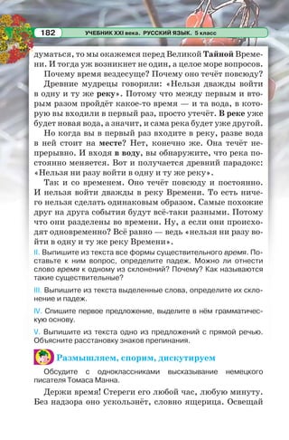 УЧЕБНИК XXI века. РУССКИЙ ЯЗЫК. 5 класс182
думаться, то мы окажемся перед Великой Тайной Време-
ни. И тогда уж возникнет не один, а целое море вопросов.
Почему время вездесуще? Почему оно течёт повсюду?
Древние мудрецы говорили: «Нельзя дважды войти
в одну и ту же реку». Потому что между первым и вто-
рым разом пройдёт какое-то время — и та вода, в кото-
рую вы входили в первый раз, просто утечёт. В реке уже
будет новая вода, а значит, и сама река будет уже другой.
Но когда вы в первый раз входите в реку, разве вода
в ней стоит на месте? Нет, конечно же. Она течёт не-
прерывно. И входя в воду, вы обнаружите, что река по-
стоянно меняется. Вот и получается древний парадокс:
«Нельзя ни разу войти в одну и ту же реку».
Так и со временем. Оно течёт повсюду и постоянно.
И нельзя войти дважды в реку Времени. То есть ниче-
го нельзя сделать одинаковым образом. Самые похожие
друг на друга события будут всё-таки разными. Потому
что они разделены во времени. Ну, а если они происхо-
дят одновременно? Всё равно — ведь «нельзя ни разу во-
йти в одну и ту же реку Времени».
II. Выпишите из текста все формы существительного время. По-
ставьте к ним вопрос, определите падеж. Можно ли отнести
слово время к одному из склонений? Почему? Как называются
такие существительные?
III. Выпишите из текста выделенные слова, определите их скло-
нение и падеж.
IV. Спишите первое предложение, выделите в нём грамматичес-
кую основу.
V. Выпишите из текста одно из предложений с прямой речью.
Объясните расстановку знаков препинания.
Размышляем, спорим, дискутируем
Обсудите с одноклассниками высказывание немецкого
писателя Томаса Манна.
Держи время! Стереги его любой час, любую минуту.
Без надзора оно ускользнёт, словно ящерица. Освещай
 
