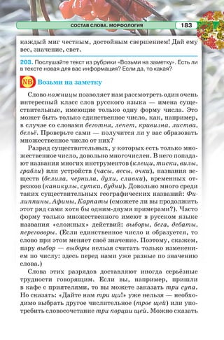 СОСТАВ СЛОВА. МОРФОЛОГИЯ 183
каждый миг честным, достойным свершением! Дай ему
вес, значение, свет.
203. Послушайте текст из рубрики «Возьми на заметку». Есть ли
в тексте новая для вас информация? Если да, то какая?
nb Возьми на заметку
Слово ножницы позволяет нам рассмотреть один очень
интересный класс слов русского языка — имена суще-
ствительные, имеющие только одну форму числа. Это
может быть только единственное число, как, например,
в случае со словами беготня, лепет, кривизна, листва,
бельё. Проверьте сами — получится ли у вас образовать
множественное число от них?
Разряд существительных, у которых есть только мно-
жественное число, довольно многочислен. В него попада-
ют названия многих инструментов (клещи, тиски, вилы,
грабли) или устройств (часы, весы, очки), названия ве-
ществ (белила, чернила, духи, сливки), временных от-
резков (каникулы, сутки, будни). Довольно много среди
таких существительных географических названий: Фи-
липпины, Афины, Карпаты (сможете ли вы продолжить
этот ряд сами хотя бы одним-двумя примерами?). Часто
форму только множественного имеют в русском языке
названия «сложных» действий: выборы, бега, дебаты,
переговоры. (Если единственное число и образуется, то
слово при этом меняет своё значение. Поэтому, скажем,
пару выбор — выборы нельзя считать только изменени-
ем по числу: здесь перед нами уже разные по значению
слова.)
Слова этих разрядов доставляют иногда серьёзные
трудности говорящим. Если вы, например, пришли
в кафе с приятелями, то вы можете заказать три супа.
Но сказать: «Дайте нам три щи!» уже нельзя — необхо-
димо выбрать другое числительное (трое щей) или упо-
требить словосочетание три порции щей. Можно сказать
 
