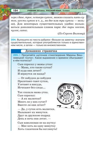 УЧЕБНИК XXI века. РУССКИЙ ЯЗЫК. 5 класс184
через двое, трое, четверо суток, можно сказать пять су-
ток, шесть суток и т. д., но две или три сутки — нель-
зя). Для некоторых существительных удобно пользо-
ваться дополнительным словом пара: две пары носков,
чулок, сапог.
(По Сергею Волкову)
204. Выпишите из текста рубрики «Возьми на заметку» вначале
существительные, которые употребляются только в единствен-
ном числе, а затем — только во множественном.
205. I. Прочитайте шуточное стихотворение Марины Виш-
невецкой «Сутки». Какое выражение о времени обыгрывает
в нём поэтесса?
Сын спросил у мамы-утки:
— Мама, кто такие сутки?
И куда они летят?
И вернутся ли назад?
— От побудки до побудки
Пролетают-тают сутки,
Улетают в никуда,
Исчезают без следа...
Так сказала мама-утка.
Сын спросил:
— А их малютки?
Много ли у них сутят?
Вместе ли они летят?
— Да, у суток есть малютки.
Называют их минутки.
Друг за дружкою подряд
День и ночь они летят. —
Сын взволнован не на шутку:
— Мне хоть на одну минутку
Хоть глазочком бы взглянуть!
Домашняя страничка
 