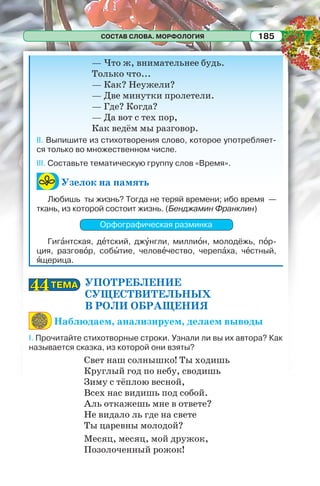 СОСТАВ СЛОВА. МОРФОЛОГИЯ 185
— Что ж, внимательнее будь.
Только что...
— Как? Неужели?
— Две минутки пролетели.
— Где? Когда?
— Да вот с тех пор,
Как ведём мы разговор.
II. Выпишите из стихотворения слово, которое употребляет-
ся только во множественном числе.
III. Составьте тематическую группу слов «Время».
Узелок на память
Любишь ты жизнь? Тогда не теряй времени; ибо время —
ткань, из которой состоит жизнь. (Бенджамин Франклин)
Орфографическая разминка
Гигàнтская, дåтский, джóнгли, миллиîн, молодёжь, пîр-
ция, разговîр, собûтие, человåчество, черепàха, чåстный,
ÿщерица.
УПОТРЕБЛЕНИЕ
СУЩЕСТВИТЕЛЬНЫХ
В РОЛИ ОБРАЩЕНИЯ
Наблюдаем, анализируем, делаем выводы
I. Прочитайте стихотворные строки. Узнали ли вы их автора? Как
называется сказка, из которой они взяты?
Свет наш солнышко! Ты ходишь
Круглый год по небу, сводишь
Зиму с тёплою весной,
Всех нас видишь под собой.
Аль откажешь мне в ответе?
Не видало ль где на свете
Ты царевны молодой?
Месяц, месяц, мой дружок,
Позолоченный рожок!
ТЕМАТЕМА4444
 