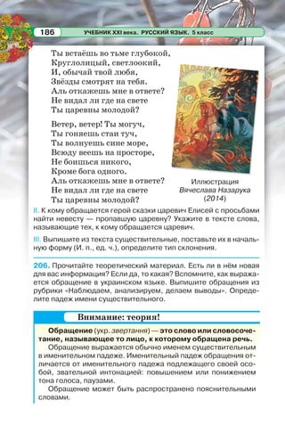 УЧЕБНИК XXI века. РУССКИЙ ЯЗЫК. 5 класс186
Ты встаёшь во тьме глубокой,
Круглолицый, светлоокий,
И, обычай твой любя,
Звёзды смотрят на тебя.
Аль откажешь мне в ответе?
Не видал ли где на свете
Ты царевны молодой?
Ветер, ветер! Ты могуч,
Ты гоняешь стаи туч,
Ты волнуешь сине море,
Всюду веешь на просторе,
Не боишься никого,
Кроме бога одного.
Аль откажешь мне в ответе?
Не видал ли где на свете
Ты царевны молодой?
II. К кому обращается герой сказки царевич Елисей с просьбами
найти невесту — пропавшую царевну? Укажите в тексте слова,
называющие тех, к кому обращается царевич.
III. Выпишите из текста существительные, поставьте их в началь-
ную форму (И. п., ед. ч.), определите тип склонения.
206. Прочитайте теоретический материал. Есть ли в нём новая
для вас информация? Если да, то какая? Вспомните, как выража-
ется обращение в украинском языке. Выпишите обращения из
рубрики «Наблюдаем, анализируем, делаем выводы». Опреде-
лите падеж имени существительного.
Обращение (укр. звертання) — это слово или словосоче-
тание, называющее то лицо, к которому обращена речь.
Обращение выражается обычно именем существительным
в именительном падеже. Именительный падеж обращения от-
личается от именительного падежа подлежащего своей осо-
бой, звательной интонацией: повышением или понижением
тона голоса, паузами.
Обращение может быть распространено пояснительными
словами.
Иллюстрация
Вячеслава Назарука
(2014)
Внимание: теория!
 