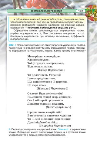 СОСТАВ СЛОВА. МОРФОЛОГИЯ 187
У обращения в нашей речи особая роль, отличная от роли
членов предложения: все члены предложения служат для вы-
ражения сообщения (мысли); наиболее же обычная задача
обращения — побудить собеседника слушать речь.
Обращение может сопровождаться выражением ласки,
упрёка, осуждения и т. д. Это отношение говорящего к со-
беседнику выражается при помощи интонации, суффиксов
и определений.
207. I. Прочитайте отрывки из стихотворений украинских поэтов.
Какая тема их объединяет? К кому обращаются поэты? Назови-
те обращения на украинском языке. Какую форму они имеют?
Мово рідна, слово рідне,
Хто вас забуває,
Той у грудях не серденько,
Тілько камінь має.
(Сидор Воробкевич)
Ти не загинеш, Україно!
І мова прадідна твоя,
Що кожне слово в їй перлина,
Не вмре повік.
(Николай Чернявский)
О слово! Будь мечем моїм!
Ні, сонцем стань! вгорі спинися,
Осяй мій край і розлетися
Дощами судними над ним.
(Олександр Олесь)
О рідна мово, скарбе мій!
В мертвотних напастях чужини
Ти — мій цілющий, мій єдиний
Душі підбитої напій...
(Спиридон Черкасенко)
II. Переведите отрывки на русский язык. Помните: в украинском
языке обращение имеет звательную форму, а в русском языке
употребляется в форме именительного падежа.
 