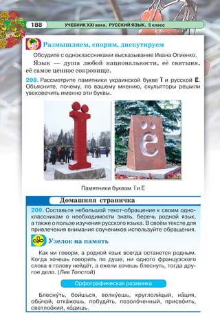 УЧЕБНИК XXI века. РУССКИЙ ЯЗЫК. 5 класс188
Размышляем, спорим, дискутируем
Обсудите с одноклассниками высказывание Ивана Огиенко.
Язык — душа любой национальности, её святыня,
её самое ценное сокровище.
208. Рассмотрите памятники украинской букве Ї и русской Ё.
Объясните, почему, по вашему мнению, скульпторы решили
увековечить именно эти буквы.
Памятники буквам Ї и Ё
209. Составьте небольшой текст-обращение к своим одно-
классникам о необходимости знать, беречь родной язык,
а также о пользе изучения русского языка. В своём тексте для
привлечения внимания соучеников используйте обращения.
Узелок на память
Как ни говори, а родной язык всегда останется родным.
Когда хочешь говорить по душе, ни одного французского
слова в голову нейдёт, а ежели хочешь блеснуть, тогда дру-
гое дело. (Лев Толстой)
Орфографическая разминка
Блеснóть, боèшься, волнóешь, круглолèцый, нàция,
обûчай, откàжешь, побудèть, позолîченный, присвîить,
светлоîкий, хîдишь.
Домашняя страничка
 