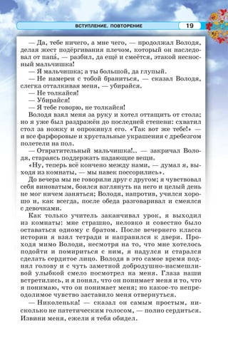 ВСТУПЛЕНИЕ. ПОВТОРЕНИЕ 19
— Да, тебе ничего, а мне чего, — продолжал Володя,
делая жест подёргивания плечом, который он наследо-
вал от папà, — разбил, да ещё и смеётся, этакой неснос-
ный мальчишка!
— Я мальчишка; а ты большой, да глупый.
— Не намерен с тобой браниться, — сказал Володя,
слегка отталкивая меня, — убирайся.
— Не толкайся!
— Убирайся!
— Я тебе говорю, не толкайся!
Володя взял меня за руку и хотел оттащить от стола;
но я уже был раздражён до последней степени: схватил
стол за ножку и опрокинул его. «Так вот же тебе!» —
и все фарфоровые и хрустальные украшения с дребезгом
полетели на пол.
— Отвратительный мальчишка!.. — закричал Воло-
дя, стараясь поддержать падающие вещи.
«Ну, теперь всё кончено между нами, — думал я, вы-
ходя из комнаты, — мы навек поссорились».
До вечера мы не говорили друг с другом; я чувствовал
себя виноватым, боялся взглянуть на него и целый день
не мог ничем заняться; Володя, напротив, учился хоро-
шо и, как всегда, после обеда разговаривал и смеялся
с девочками.
Как только учитель заканчивал урок, я выходил
из комнаты: мне страшно, неловко и совестно было
оставаться одному с братом. После вечернего класса
истории я взял тетради и направился к двери. Про-
ходя мимо Володи, несмотря на то, что мне хотелось
подойти и помириться с ним, я надулся и старался
сделать сердитое лицо. Володя в это самое время под-
нял голову и с чуть заметной добродушно-насмешли-
вой улыбкой смело посмотрел на меня. Глаза наши
встретились, и я понял, что он понимает меня и то, что
я понимаю, что он понимает меня; но какое-то непре-
одолимое чувство заставило меня отвернуться.
— Николенька! — сказал он самым простым, ни-
сколько не патетическим голосом, — полно сердиться.
Извини меня, ежели я тебя обидел.
 