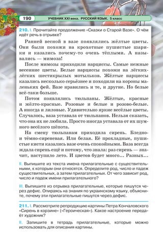 УЧЕБНИК XXI века. РУССКИЙ ЯЗЫК. 5 класс190
210. I. Прочитайте продолжение «Сказки о Старой Вазе». О чём
идёт речь в отрывке?
Ранней весной в вазе появлялись жёлтые цветы.
Они были похожи на крохотные пушистые шари-
ки и казались почему-то очень тёплыми. А назы-
вались — мимоза!
После мимозы приходили нарциссы. Самые нежные
весенние цветы. Белые нарциссы похожи на лёгких-
лёгких шестикрылых мотыльков. Жёлтые нарциссы
казались несколько серьёзнее и походили на короны ма-
леньких фей. Вазе нравились и те, и другие. Но белые
всё-таки больше.
Потом появлялись тюльпаны. Жёлтые, красные
и жёлто-красные. Розовые и белые и розово-белые.
А иногда и лиловые. Удивительно яркие весёлые цветы.
Случалось, ваза уставала от тюльпанов. Нельзя сказать,
что она их не любила. Просто иногда уставала от их шум-
ного весёлого шёпота.
На смену тюльпанам приходила сирень. Бледно-
и тёмно-сиреневая. Или белая. Её прохладные, пуши-
стые кисти казались вазе очень спокойными. Ваза всегда
ждала сирень ещё и потому, что знала: раз сирень — зна-
чит, наступило лето. И цветов будет много... Разных...
II. Выпишите из текста имена прилагательные с существитель-
ными, к которым они относятся. Определите род, число и падеж
существительных, а затем прилагательных. От чего зависит род,
число и падеж имени прилагательного?
III. Выпишите из отрывка прилагательные, которые пишутся че-
рез дефис. Опираясь на знания по украинскому языку, объясни-
те, почему эти прилагательные пишутся через дефис.
211. I. Рассмотрите репродукцию картины Петра Кончаловского
«Сирень в корзине» («Героическая»). Какое настроение переда-
ёт художник?
II. Запишите в тетрадь прилагательные, которые можно
использовать для описания картины.
 