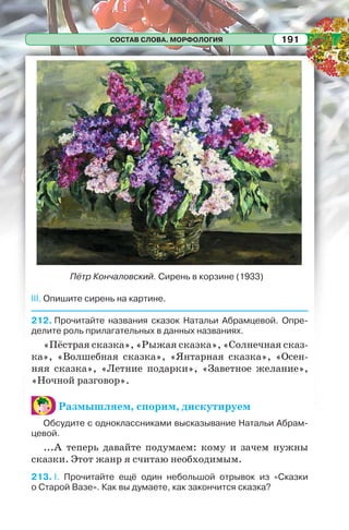 СОСТАВ СЛОВА. МОРФОЛОГИЯ 191
III. Опишите сирень на картине.
212. Прочитайте названия сказок Натальи Абрамцевой. Опре-
делите роль прилагательных в данных названиях.
«Пёстрая сказка», «Рыжая сказка», «Солнечная сказ-
ка», «Волшебная сказка», «Янтарная сказка», «Осен-
няя сказка», «Летние подарки», «Заветное желание»,
«Ночной разговор».
Размышляем, спорим, дискутируем
Обсудите с одноклассниками высказывание Натальи Абрам-
цевой.
...А теперь давайте подумаем: кому и зачем нужны
сказки. Этот жанр я считаю необходимым.
213. I. Прочитайте ещё один небольшой отрывок из «Сказки
о Старой Вазе». Как вы думаете, как закончится сказка?
Пётр Кончаловский. Сирень в корзине (1933)
 