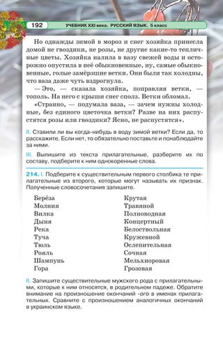 УЧЕБНИК XXI века. РУССКИЙ ЯЗЫК. 5 класс192
Но однажды зимой в мороз и снег хозяйка принесла
домой не гвоздики, не розы, не другие какие-то теплич-
ные цветы. Хозяйка налила в вазу свежей воды и осто-
рожно опустила в неё обыкновенные, ну, самые обыкно-
венные, голые замёрзшие ветки. Они были так холодны,
что ваза даже чуть вздрогнула.
— Это, — сказала хозяйка, поправляя ветки, —
тополь. На него с крыши снег сполз. Ветки обломал.
«Странно, — подумала ваза, — зачем нужны холод-
ные, без единого цветочка ветки? Разве на них распу-
стятся розы или гвоздики? Ясно, не распустятся».
II. Ставили ли вы когда-нибудь в воду зимой ветки? Если да, то
расскажите. Если нет, то обязательно поставьте и понаблюдайте
за ними.
III. Выпишите из текста прилагательные, разберите их по
составу, подберите к ним однокоренные слова.
214. I. Подберите к существительным первого столбика те при-
лагательные из второго, которые могут называть их признак.
Полученные словосочетания запишите.
Берёза
Молния
Вилка
Дыня
Река
Туча
Тюль
Рояль
Шампунь
Гора
Крутая
Травяной
Полноводная
Концертный
Белоствольная
Кружевной
Ослепительная
Сочная
Мельхиоровая
Грозовая
II. Запишите существительные мужского рода с прилагательны-
ми, которые к ним относятся, в родительном падеже. Обратите
внимание на произношение окончаний -ого в именах прилага-
тельных. Сравните с произношением аналогичных окончаний
в украинском языке.
 