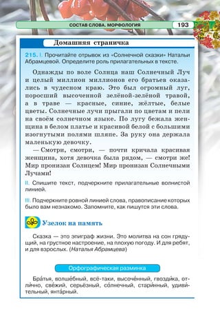 СОСТАВ СЛОВА. МОРФОЛОГИЯ 193
215. I. Прочитайте отрывок из «Солнечной сказки» Натальи
Абрамцевой. Определите роль прилагательных в тексте.
Однажды по воле Солнца наш Солнечный Луч
и целый миллион миллионов его братьев оказа-
лись в чудесном краю. Это был огромный луг,
поросший высоченной зелёной-зелёной травой,
а в траве — красные, синие, жёлтые, белые
цветы. Солнечные лучи прыгали по цветам и пели
на своём солнечном языке. По лугу бежала жен-
щина в белом платье и красивой белой с большими
изогнутыми полями шляпе. За руку она держала
маленькую девочку.
— Смотри, смотри, — почти кричала красивая
женщина, хотя девочка была рядом, — смотри же!
Мир пронизан Солнцем! Мир пронизан Солнечными
Лучами!
II. Спишите текст, подчеркните прилагательные волнистой
линией.
III. Подчеркните ровной линией слова, правописание которых
было вам незнакомо. Запомните, как пишутся эти слова.
Узелок на память
Сказка — это эпиграф жизни. Это молитва на сон гряду-
щий, на грустное настроение, на плохую погоду. И для ребят,
и для взрослых. (Наталья Абрамцева)
Орфографическая разминка
Брàтья, волшåбный, всё-таки, высочåнный, гвоздèка, от-
лèчно, свåжий, серьёзный, сîлнечный, старèнный, удивè-
тельный, янтàрный.
Домашняя страничка
 