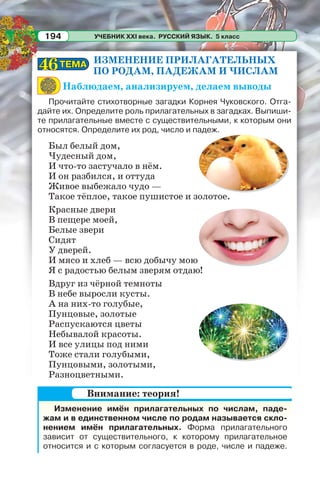 УЧЕБНИК XXI века. РУССКИЙ ЯЗЫК. 5 класс194
ИЗМЕНЕНИЕ ПРИЛАГАТЕЛЬНЫХ
ПО РОДАМ, ПАДЕЖАМ И ЧИСЛАМ
Наблюдаем, анализируем, делаем выводы
Прочитайте стихотворные загадки Корнея Чуковского. Отга-
дайте их. Определите роль прилагательных в загадках. Выпиши-
те прилагательные вместе с существительными, к которым они
относятся. Определите их род, число и падеж.
Был белый дом,
Чудесный дом,
И что-то застучало в нём.
И он разбился, и оттуда
Живое выбежало чудо —
Такое тёплое, такое пушистое и золотое.
Красные двери
В пещере моей,
Белые звери
Сидят
У дверей.
И мясо и хлеб — всю добычу мою
Я с радостью белым зверям отдаю!
Вдруг из чёрной темноты
В небе выросли кусты.
А на них-то голубые,
Пунцовые, золотые
Распускаются цветы
Небывалой красоты.
И все улицы под ними
Тоже стали голубыми,
Пунцовыми, золотыми,
Разноцветными.
ТЕМАТЕМА4646
Изменение имён прилагательных по числам, паде-
жам и в единственном числе по родам называется скло-
нением имён прилагательных. Форма прилагательного
зависит от существительного, к которому прилагательное
относится и с которым согласуется в роде, числе и падеже.
Внимание: теория!
 