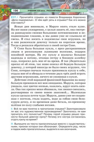 УЧЕБНИК XXI века. РУССКИЙ ЯЗЫК. 5 класс196
217. I. Прочитайте отрывок из повести Владимира Короленко
«Дети подземелья». О чём идёт речь в отрывке? Как его можно
озаглавить?
Ясные дни миновали, и Марусе опять стало хуже.
На все наши ухищрения, с целью занять её, она смотре-
ла равнодушно своими большими потемневшими и не-
подвижными глазами, и мы давно уже не слышали её
смеха. Я стал носить в подземелье свои игрушки, но
и они развлекали девочку только на короткое время.
Тогда я решился обратиться к своей сестре Соне.
У Сони была большая кукла, с ярко раскрашенным
лицом и роскошными льняными волосами, подарок
покойной матери. На эту куклу я возлагал большие
надежды и потому, отозвав сестру в боковую аллейку
сада, попросил дать мне её на время. Я так убедительно
просил её об этом, так живо описал ей бедную больную
девочку, у которой никогда не было своих игрушек, что
Соня, которая сначала только прижимала куклу к себе,
отдала мне её и обещала в течение двух-трёх дней играть
другими игрушками, ничего не упоминая о кукле.
Действие этой нарядной фаянсовой барышни на нашу
больную превзошло все мои ожидания. Маруся, которая
увядала, как цветок осенью, казалось, вдруг опять ожи-
ла. Она так крепко меня обнимала, так звонко смеялась,
разговаривая со своею новою знакомой... Маленькая
кукла сделала почти чудо: Маруся, давно уже не сходив-
шая с постели, стала ходить, водя за собою свою бело-
курую дочку, и по временам даже бегала, по-прежнему
шлёпая по полу слабыми ногами.
II. Всё ли вам понятно в прочитаном отрывке? Заинтересовало
ли вас это художественное произведение? Захотелось ли вам
прочитать его полностью? Почему герой отрывка решил при-
нести больной девочке куклу? Почему его сестра согласилась
отдать куклу на время?
III. Выпишите из текста прилагательные вместе с существитель-
ными, признак которых они обозначают. Определите род, число
и падеж имён прилагательных, выделите в них окончания.
 