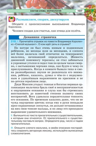 СОСТАВ СЛОВА. МОРФОЛОГИЯ 197
Размышляем, спорим, дискутируем
Обсудите с одноклассниками высказывание Владимира
Короленко.
Человек создан для счастья, как птица для полёта.
218. I. Прочитайте отрывок из повести Владимира Королен-
ко «Слепой музыкант». О ком идёт речь в отрывке?
По натуре он был очень живым и подвижным
ребёнком, но месяцы шли за месяцами, и слепота
всё более налагала свой отпечаток на темперамент
мальчика, начинавший определяться. Живость
движений понемногу терялась; он стал забиваться
в укромные уголки и сидел там по целым часам смир-
но, с застывшими чертами лица, как будто к чему-то
прислушиваясь. Когда в комнате бывало тихо и сме-
на разнообразных звуков не развлекала его внима-
ния, ребёнок, казалось, думал о чём-то с недоумен-
ным и удивлённым выражением на красивом и не
по-детски серьёзном лице.
Дядя Максим угадал: тонкая и богатая нервная ор-
ганизация мальчика брала своё и восприимчивостью
к ощущениям осязания и слуха как бы стремилась
восстановить до известной степени полноту своих
восприятий. Всех удивляла поразительная тонкость
его осязания. По временам казалось даже, что он не
чужд ощущения цветов; когда ему в руки попадали
ярко окрашенные лоскутья, он дольше останавливал
на них свои тонкие пальцы, и по лицу его проходило
выражение удивительного внимания.
II. Выпишите из текста прилагательные с существительными,
к которым они относятся. От прилагательного к существи-
тельному поставьте вопрос. Определите род, число и падеж
прилагательных.
III. Опишите слепого мальчика, в своём описании постарай-
тесь сохранить авторскую лексику, используйте выписанные
словосочетания.
Домашняя страничка
 
