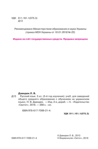 УДК 811.161.1(075.3)
Д13
ISBN 978-617-7099-21-4
© Давидюк Л. В., 2013
© Видавництво «Світоч», 2018
УДК 811.161.1(075.3)
Давидюк Л. В.
Д13 Русский язык. 5 кл. (5-й год изучения): учеб. для заведений
общего среднего образования с обучением на украинском
языке / Л. В. Давидюк. — Изд. 2-е, дораб. — К. : Издательство
«Свиточ», 2018. — 288 с. : ил.
ISBN 978-617-7099-21-4.
Рекомендовано Министерством образования и науки Украины
(приказ МОН Украины от 10.01.2018 № 22)
Издано за счёт государственных средств. Продажа запрещена
 