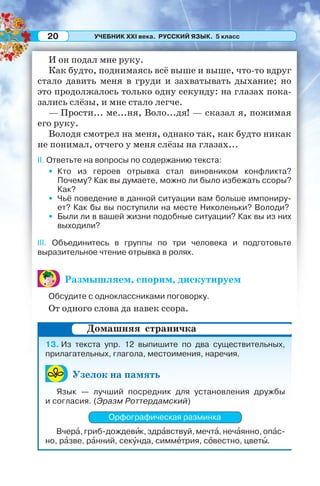 УЧЕБНИК XXI века. РУССКИЙ ЯЗЫК. 5 класс20
И он подал мне руку.
Как будто, поднимаясь всё выше и выше, что-то вдруг
стало давить меня в груди и захватывать дыхание; но
это продолжалось только одну секунду: на глазах пока-
зались слёзы, и мне стало легче.
— Прости... ме...ня, Воло...дя! — сказал я, пожимая
его руку.
Володя смотрел на меня, однако так, как будто никак
не понимал, отчего у меня слёзы на глазах...
II. Ответьте на вопросы по содержанию текста:
• Кто из героев отрывка стал виновником конфликта?
Почему? Как вы думаете, можно ли было избежать ссоры?
Как?
• Чьё поведение в данной ситуации вам больше импониру-
ет? Как бы вы поступили на месте Николеньки? Володи?
• Были ли в вашей жизни подобные ситуации? Как вы из них
выходили?
III. Объединитесь в группы по три человека и подготовьте
выразительное чтение отрывка в ролях.
Размышляем, спорим, дискутируем
Обсудите с одноклассниками поговорку.
От одного слова да навек ссора.
13. Из текста упр. 12 выпишите по два существительных,
прилагательных, глагола, местоимения, наречия.
Узелок на память
Язык — лучший посредник для установления дружбы
и согласия. (Эразм Роттердамский)
Орфографическая разминка
Вчерà, гриб-дождевèк, здрàвствуй, мечтà, нечàянно, опàс-
но, рàзве, рàнний, секóнда, симмåтрия, сîвестно, цветû.
Домашняя страничка
 