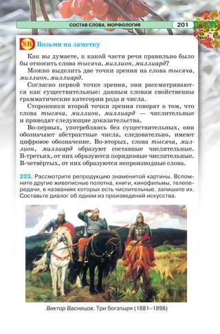 СОСТАВ СЛОВА. МОРФОЛОГИЯ 201
nb Возьми на заметку
Как вы думаете, к какой части речи правильно было
бы относить слова тысяча, миллион, миллиард?
Можно выделить две точки зрения на слова тысяча,
миллион, миллиард.
Согласно первой точке зрения, они рассматривают-
ся как существительные: данным словам свойственны
грамматические категории рода и числа.
Сторонники второй точки зрения говорят о том, что
слова тысяча, миллион, миллиард — числительные
и приводят следующие доказательства.
Во-первых, употребляясь без существительных, они
обозначают абстрактные числа, следовательно, имеют
цифровое обозначение. Во-вторых, слова тысяча, мил-
лион, миллиард образуют составные числительные.
В-третьих, от них образуются порядковые числительные.
В-четвёртых, от них образуются непроизводные слова.
223. Рассмотрите репродукцию знаменитой картины. Вспом-
ните другие живописные полотна, книги, кинофильмы, телепе-
редачи, в названиях которых есть числительные, запишите их.
Составьте диалог об одном из произведений искусства.
Виктор Васнецов. Три богатыря (1881–1898)
 