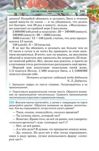 СОСТАВ СЛОВА. МОРФОЛОГИЯ 205
дюшки! Попробуй обнимать и целовать Эмси в течение
одной минуты по часам — и ты убедишься, что делать
это быстрее, чем 20 раз в минуту, нельзя. «Миллионы»
же означают по крайней мере 2 миллиона.
2 000000 (объятий и поцелуев) : 20 = 100000 (минут).
100000 (минут) : 60 = 1666 (часов).
1666 (часов) : 12 = 138 (дней, считая, что день продол-
жается 12 часов).
138 (дней) : 6 = 23 (недели).
Я не мог бы обнимать и целовать вас больше чем по
12 часов в сутки и не хотел бы проводить за этим заня-
тием воскресенья. В итоге, как ты видишь, на миллионы
объятий и поцелуев мне пришлось бы затратить 23 неде-
ли тяжёлой работы. Нет, милая моя девочка, я просто не
в состоянии столь расточительно расходовать своё время.
Передай мои наилучшие пожелания своей маме,
1/2 поцелуя Нелли, 1/200 поцелуя Эмси, а 1/2000000
поцелуя возьми себе.
Остаюсь искренне любящий тебя дядюшка
Ч. Л. Доджсон.
II. Запишите цифры из текста словами. Потренируйтесь в их
произношении.
III. Подготовьте выразительное чтение текста. Обратите внима-
ние на произношение числительных. Сравните произношение
числительных в русском и украинском языках.
226. Вначале молча прочитайте, а затем с товарищем по парте
разыграйте диалог. Обратите внимание на формы числитель-
ных. Как вы спрашиваете, когда хотите узнать время?
— Таня, скажи, пожалуйста, сколько времени?
— Ты хочешь знать, который час?
— Конечно. Кроме того, не всё ли равно, как говорить:
«сколько времени?» или «который час?»?
— Нет, не всё равно.
— А в чём дело? Я думаю, ты прекрасно поняла меня.
— Да, поняла. Но дело вот в чём: когда спрашивают,
имея в виду время, лучше использовать форму «кото-
рый час?»
 