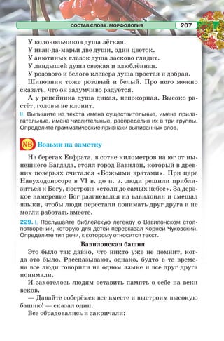СОСТАВ СЛОВА. МОРФОЛОГИЯ 207
У колокольчиков душа лёгкая.
У иван-да-марьи две души, один цветок.
У анютиных глазок душа ласково глядит.
У ландышей душа свежая и влюблённая.
У розового и белого клевера душа простая и добрая.
Шиповник тоже розовый и белый. Про него можно
сказать, что он задумчиво радуется.
А у репейника душа дикая, непокорная. Высоко ра-
стёт, головы не клонит.
II. Выпишите из текста имена существительные, имена прила-
гательные, имена числительные, распределив их в три группы.
Определите грамматические признаки выписанных слов.
nb Возьми на заметку
На берегах Евфрата, в сотне километров на юг от ны-
нешнего Багдада, стоял город Вавилон, который в древ-
них поверьях считался «Божьими вратами». При царе
Навуходоносоре в VI в. до н. э. люди решили прибли-
зиться к Богу, построив «столп до самых небес». За дерз-
кое намерение Бог разгневался на вавилонян и смешал
языки, чтобы люди перестали понимать друг друга и не
могли работать вместе.
229. I. Послушайте библейскую легенду о Вавилонском стол-
потворении, которую для детей пересказал Корней Чуковский.
Определите тип речи, к которому относится текст.
Вавилонская башня
Это было так давно, что никто уже не помнит, ког-
да это было. Рассказывают, однако, будто в те време-
на все люди говорили на одном языке и все друг друга
понимали.
И захотелось людям оставить память о себе на веки
веков.
— Давайте соберёмся все вместе и выстроим высокую
башню! — сказал один.
Все обрадовались и закричали:
 