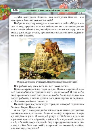 УЧЕБНИК XXI века. РУССКИЙ ЯЗЫК. 5 класс208
— Мы выстроим башню, мы выстроим башню, мы
выстроим башню до самого неба!
Выбрали высокую гору — и закипела работа! Одни ме-
сят глину, другие лепят из неё кирпичи, третьи кирпичи
эти в печах обжигают, четвёртые возят их на гору. А на-
верху уже люди стоят, принимают кирпичи и складыва-
ют из них башню.
Питер Брейгель Старший. Вавилонская башня (1563)
Все работают, всем весело, все поют песни.
Башня строилась не год и не два. Одних кирпичей для
неё понадобилось тридцать пять миллионов! И для себя
ещё пришлось дома построить, чтобы было где отдыхать
после работы, а возле домов посадить кусты и деревья,
чтобы птицам было где петь.
Целый город вырос вокруг горы, на которой строилась
башня. Город Вавилон.
А на горе с каждым днём всё выше и выше, уступами
поднималась красавица башня: внизу широкая, квер-
ху всё óже и óже. И каждый уступ этой башни красили
в разные цвета: в чёрный, в жёлтый, в красный, в зелё-
ный, в белый, в оранжевый. Верх придумали сделать си-
ним, чтобы был как небо, а кровлю — золотой, чтобы,
как солнце, сверкала!
 