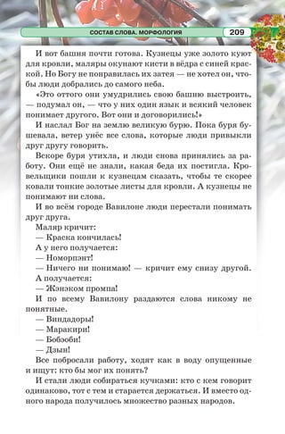 СОСТАВ СЛОВА. МОРФОЛОГИЯ 209
И вот башня почти готова. Кузнецы уже золото куют
для кровли, маляры окунают кисти в вёдра с синей крас-
кой. Но Богу не понравилась их затея — не хотел он, что-
бы люди добрались до самого неба.
«Это оттого они умудрились свою башню выстроить,
— подумал он, — что у них один язык и всякий человек
понимает другого. Вот они и договорились!»
И наслал Бог на землю великую бурю. Пока буря бу-
шевала, ветер унёс все слова, которые люди привыкли
друг другу говорить.
Вскоре буря утихла, и люди снова принялись за ра-
боту. Они ещё не знали, какая беда их постигла. Кро-
вельщики пошли к кузнецам сказать, чтобы те скорее
ковали тонкие золотые листы для кровли. А кузнецы не
понимают ни слова.
И во всём городе Вавилоне люди перестали понимать
друг друга.
Маляр кричит:
— Краска кончилась!
А у него получается:
— Номорпэнт!
— Ничего ни понимаю! — кричит ему снизу другой.
А получается:
— Жэнэком промпа!
И по всему Вавилону раздаются слова никому не
понятные.
— Виндадоры!
— Маракири!
— Бобэоби!
— Дзын!
Все побросали работу, ходят как в воду опущенные
и ищут: кто бы мог их понять?
И стали люди собираться кучками: кто с кем говорит
одинаково, тот с тем и старается держаться. И вместо од-
ного народа получилось множество разных народов.
 