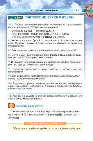 ВСТУПЛЕНИЕ. ПОВТОРЕНИЕ 21
ПОВТОРЕНИЕ. ЗВУКИ И БУКВЫ
14. I. Соберите слова и прочитайте пословицы. Какое слово есть
во всех пословицах? О чём эти пословицы?
Согласие да лад — в семье ДАЛК.
Семья сильна, когда над ней ШАКЫР одна.
Вся семья вместе, так и УШАД на месте.
II. Укажите слово с буквой, которой нет в украинском алфа-
вите. Назовите другие буквы русского алфавита, которых нет
в украинском.
III. Совпадает ли произношение и написание слов лад, вся?
IV. Согласны ли вы с утверждением: В слове семья звуков боль-
ше, чем букв? Обоснуйте своё мнение.
V. Выпишите из первой пословицы слово, в котором букв мень-
ше, чем звуков. Объясните свой выбор.
VI. Сравните слова лад — клад, вместе — месте. Чем они
отличаются?
VII. Как вы думаете, являются ли однокоренными слова вместе —
место? Обоснуйте своё мнение.
VIII. Выделите корень в слове согласие и подберите к нему одно-
коренные слова. Подберите 3–4 слова с таким же префиксом,
как в слове согласие.
15. Как вы понимаете значение слова согласие? Сколько его
значений вы можете назвать?
nb Возьми на заметку
Сочетаниятся,тьсянаконцеглаголовпроизносятся
как долгий [ц]: улыбается — улыбае[ц]а, смеяться —
смея[ц]а.
Орфоэпическая разминка
Общàются, стеснÿться, купàются, возвращàться, надåются.
ТЕМАТЕМА44
 