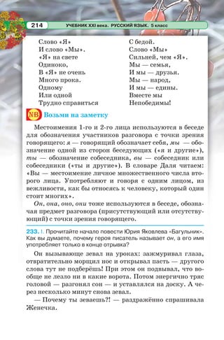 УЧЕБНИК XXI века. РУССКИЙ ЯЗЫК. 5 класс214
Слово «Я»
И слово «Мы».
«Я» на свете
Одиноко,
В «Я» не очень
Много прока.
Одному
Или одной
Трудно справиться
С бедой.
Слово «Мы»
Сильней, чем «Я».
Мы — семья,
И мы — друзья.
Мы — народ,
И мы — едины.
Вместе мы
Непобедимы!
nb Возьми на заметку
Местоимения 1-го и 2-го лица используются в беседе
для обозначения участников разговора с точки зрения
говорящего: я — говорящий обозначает себя, мы — обо-
значение одной из сторон беседующих («я и другие»),
ты — обозначение собеседника, вы — собеседник или
собеседники («ты и другие»). В словаре Даля читаем:
«Вы — местоимение личное множественного числа вто-
рого лица. Употребляют и говоря с одним лицом, из
вежливости, как бы относясь к человеку, который один
стоит многих».
Он, она, оно, они тоже используются в беседе, обозна-
чая предмет разговора (присутствующий или отсутству-
ющий) с точки зрения говорящего.
233. I. Прочитайте начало повести Юрия Яковлева «Багульник».
Как вы думаете, почему героя писатель называет он, а его имя
употребляет только в конце отрывка?
Он вызывающе зевал на уроках: зажмуривал глаза,
отвратительно морщил нос и открывал пасть — другого
слова тут не подберёшь! При этом он подвывал, что во-
обще не лезло ни в какие ворота. Потом энергично тряс
головой — разгонял сон — и уставлялся на доску. А че-
рез несколько минут снова зевал.
— Почему ты зеваешь?! — раздражённо спрашивала
Женечка.
 