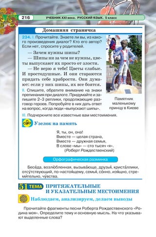 УЧЕБНИК XXI века. РУССКИЙ ЯЗЫК. 5 класс216
234. I. Прочитайте. Знаете ли вы, из како-
го произведения диалог? Кто его автор?
Если нет, спросите у родителей.
— Зачем нужны шипы?
— Шипы ни за чем не нужны, цве-
ты выпускают их просто от злости.
— Не верю я тебе! Цветы слабые.
И простодушные. И они стараются
придать себе храбрости. Они дума-
ют: если у них шипы, их все боятся.
II. Спишите, обратите внимание на знаки
препинания при диалоге. Придумайте и за-
пишите 2–3 реплики, продолжающие раз-
говор героев. Попробуйте в них дать ответ
на вопрос, когда люди «выпускают шипы».
III. Подчеркните все известные вам местоимения.
Узелок на память
Я, ты, он, она!
Вместе — целая страна,
Вместе — дружная семья,
В слове «мы» — сто тысяч «я».
(Роберт Рождественский)
Орфографическая разминка
Бесåда, возлþбленная, вызывàюще, друзьÿ, кристàллики,
отсóтствующий, по-настоÿщему, семьÿ, сîнно, изÿщно, стре-
мèтельно, чóвства.
ПРИТЯЖАТЕЛЬНЫЕ
И УКАЗАТЕЛЬНЫЕ МЕСТОИМЕНИЯ
Наблюдаем, анализируем, делаем выводы
Прочитайте фрагменты песни Роберта Рождественского «Ро-
дина моя». Определите тему и основную мысль. На что указыва-
ют выделенные слова?
Домашняя страничка
Памятник
маленькому
принцу в Киеве
ТЕМАТЕМА5151
 