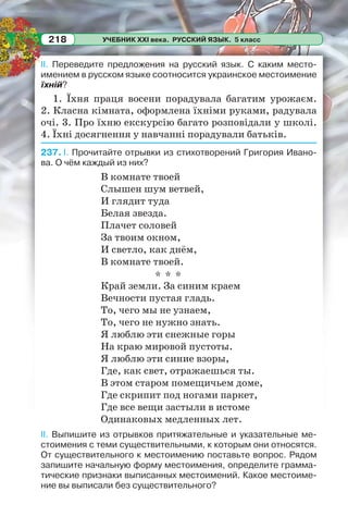 УЧЕБНИК XXI века. РУССКИЙ ЯЗЫК. 5 класс218
II. Переведите предложения на русский язык. С каким место-
имением в русском языке соотносится украинское местоимение
їхній?
1. Їхня праця восени порадувала багатим урожаєм.
2. Класна кімната, оформлена їхніми руками, радувала
очі. 3. Про їхню екскурсію багато розповідали у школі.
4. Їхні досягнення у навчанні порадували батьків.
237. I. Прочитайте отрывки из стихотворений Григория Ивано-
ва. О чём каждый из них?
В комнате твоей
Слышен шум ветвей,
И глядит туда
Белая звезда.
Плачет соловей
За твоим окном,
И светло, как днём,
В комнате твоей.
* * *
Край земли. За синим краем
Вечности пустая гладь.
То, чего мы не узнаем,
То, чего не нужно знать.
Я люблю эти снежные горы
На краю мировой пустоты.
Я люблю эти синие взоры,
Где, как свет, отражаешься ты.
В этом старом помещичьем доме,
Где скрипит под ногами паркет,
Где все вещи застыли в истоме
Одинаковых медленных лет.
II. Выпишите из отрывков притяжательные и указательные ме-
стоимения с теми существительными, к которым они относятся.
От существительного к местоимению поставьте вопрос. Рядом
запишите начальную форму местоимения, определите грамма-
тические признаки выписанных местоимений. Какое местоиме-
ние вы выписали без существительного?
 