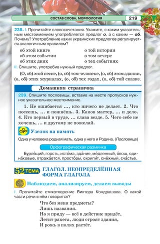 СОСТАВ СЛОВА. МОРФОЛОГИЯ 219
238. I. Прочитайте словосочетания. Укажите, с каким указатель-
ным местоимением употребляется предлог о, а с каким — об.
Почему? Употребление каких украинских предлогов регулирует-
ся аналогичным правилом?
об этой книге
об этом событии
об этих днях
о той истории
о том вечере
о тех событиях
II. Спишите, употребив нужный предлог.
(О,об)этойпесне,(о,об)томчеловеке,(о,об)этомздании,
(о, об) этих журналах, (о, об) тех годах, (о, об) той сказке.
239. Спишите пословицы, вставив на месте пропусков нуж-
ное указательное местоимение.
1. Не ошибается ..., кто ничего не делает. 2. Что
посеешь, ... и пожнёшь. 3. Каков мастер, ... и дело.
4. Кто первый в труде, ... слава везде. 5. Чего себе не
хочешь, ... и другому не пожелай.
Узелок на память
Одна у человека родная мать, одна у него и Родина. (Пословица)
Орфографическая разминка
Бурлÿщий, горсть, истîма, здàние, мåдленный, îвощ, оди-
нàковые, отражàется, простîры, скрипèт, снåжный, счàстье.
ГЛАГОЛ. НЕОПРЕДЕЛЁННАЯ
ФОРМА ГЛАГОЛА
Наблюдаем, анализируем, делаем выводы
I. Прочитайте стихотворение Виктора Кондрашова. О какой
части речи в нём говорится?
Что без меня предметы?
Лишь названия.
Но я приду — всё в действие придёт,
Летит ракета, люди строят здания,
И рожь в полях растёт.
Домашняя страничка
ТЕМАТЕМА5252
 