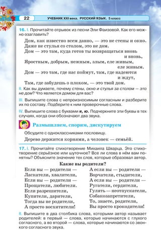 УЧЕБНИК XXI века. РУССКИЙ ЯЗЫК. 5 класс22
16. I. Прочитайте отрывок из песни Эли Фаизовой. Как его мож-
но озаглавить?
Дом, как известно всем давно, — это не стены и окно.
Даже не стулья со столом, это не дом.
Дом — это там, куда готов ты возвращаться вновь
и вновь,
Яростным, добрым, нежным, злым, еле живым,
еле живым.
Дом — это там, где нас поймут, там, где надеются
и ждут,
Там, где забудешь о плохом, — это твой дом.
II. Как вы думаете, почему стены, окно и стулья за столом — это
не дом? Что является домом для вас?
III. Выпишите слова с непроизносимым согласным и разберите
их по составу. Подберите к ним проверочные слова.
IV. Выпишите слова с буквами я, ю. Подчеркните эти буквы в тех
случаях, когда они обозначают два звука.
Размышляем, спорим, дискутируем
Обсудите с одноклассниками пословицу.
Дерево держится корнями, а человек — семьёй.
17. I. Прочитайте стихотворение Михаила Шварца. Это стихо-
творение серьёзное или шуточное? Все ли слова в нём вам по-
нятны? Объясните значение тех слов, которые образовал автор.
Какие вы родители?
Если вы — родители —
Ласкатели, хвалители,
Если вы — родители —
Прощатели, любители.
Если разрешители,
Купители, дарители,
Тогда вы не родители,
А просто восхитители!
А если вы — родители —
Ворчатели, стыдители,
А если вы — родители —
Ругатели, сердители,
Гулять—неотпускатели,
Собакозапретители,
То, знаете, родители,
Вы просто крокодители!
II. Выпишите в два столбика слова, которыми автор называет
родителей: в первый — слова, которые начинаются с глухого
согласного, а во второй — слова, которые начинаются со звон-
кого согласного звука.
 