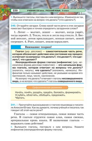 УЧЕБНИК XXI века. РУССКИЙ ЯЗЫК. 5 класс220
II. Выпишите глаголы, поставьте к ним вопросы. Измените их так,
чтобы они отвечали на вопрос что делать? (что сделать?).
240. Отгадайте загадки. Слова какой части речи в этих загадках
помогают быстрее и точнее определить загаданное слово?
1. Летит — молчит, лежит — молчит, когда умрёт,
тогда заревёт. 2. Текло, текло и легло под стекло. 3. Вес-
ной веселит, летом прохлаждает, осенью питает, зимой
согревает. 4. Роет, копает, землю взрыхляет.
Глагол (укр. дієслово) — самостоятельная часть речи,
которая обозначает действие или состояние как процесс
и отвечает на вопросы: что делать?, что делает?, что сде-
лать?, что сделает?
Неопределённая форма глагола (инфинитив) (укр. не-
означена форма дієслова (інфінітив)) — это начальная фор-
ма глагола, которая отвечает на вопросы что делать?
(излагать, писать), что сделать? (изложить, написать). Ин-
финитив только называет действие, не указывая на время его
протекания, лицо, число, наклонение.
На вопрос что делать? отвечают глаголы несовершенного
вида, а на вопрос что сделать? глаголы совершенного вида.
Орфоэпическая разминка
Начàть, понÿть, раздàть, предàть, баловàть, формировàть.
Углубèть, облегчèть, обобщèть, предложèть.
Чåрпать.
241. I. Прочитайте высказывание о глаголе языковеда и писате-
ля Алексея Югова. Как вы думаете, почему учёный и писатель так
говорит об этой части речи?
Глаголы — самая огнедышащая, самая живая часть
речи. В глаголе струится самая алая, самая свежая,
артериальная кровь языка. И назначение глагола —
выражать само действие!
II. Выпишите глаголы, поставьте к ним вопросы. Укажите
инфинитив (неопределённую форму глагола).
Внимание: теория!
 