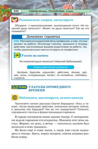 УЧЕБНИК XXI века. РУССКИЙ ЯЗЫК. 5 класс222
Размышляем, спорим, дискутируем
Обсудите с одноклассниками высказывание поэта «Не по-
зволяй душе лениться!». Может ли душа лениться? Как вы это
понимаете?
244. Расспросите родителей об их профессии, о том, что они
делают на работе. Используя глаголы, запишите в тетрадь
действия, выполняемые вашими родителями на работе, так,
чтобы одноклассники смогли отгадать их профессии.
Узелок на память
Не позволяй душе лениться! (Николай Заболоцкий)
Орфографическая разминка
Артåрия, бурелîм, взрыхлÿет, дåйствие, зàново, здà-
ние, лишь, огнедûшащая, питàет, по-человåчьи, поблàжка,
струèтся.
ГЛАГОЛЫ ПРОШЕДШЕГО
ВРЕМЕНИ
Наблюдаем, анализируем, делаем выводы
Прочитайте начало рассказа Сергея Баруздина «Лось в те-
атре». Когда происходят действия, описанные автором: сейчас,
в прошлом или будущем? Как вы это определили? Спишите,
подчеркните глаголы в форме прошедшего времени.
В городе построили новое здание театра. С нетерпени-
ем ждали горожане его открытия. Наконец этот день на-
стал. Вернее, не день, а вечер — спектакль должен был
начаться в семь тридцать.
Не было ещё и семи часов, а люди уже стали подхо-
дить к театру. Здесь, перед театром, совсем недавно раз-
били сквер.
Домашняя страничка
ТЕМАТЕМА5353
 