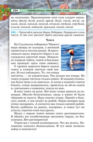 УЧЕБНИК XXI века. РУССКИЙ ЯЗЫК. 5 класс224
на окончание. Произношение этих слов следует запом-
нить: бралà, былà, взялà, вралà, далà, гналà, жилà, за-
нялà, звалà, нанялà, началà, отнялà, отдалà, передалà,
плылà, понялà, поднялà, принялà, снялà, спалà.
245. I. Прочитайте рассказ Ивана Лебедева. Определите стиль
текста. О чём этот рассказ? Дайте рассказу другое название.
Чомга
На Сухумском побережье Чёрного
моря январь не холодом, а весенней
свежестью и теплом дышит. Я прогу-
ливался вдоль морского берега и на-
слаждался красотой моря. Невдале-
ке плавали чайки, чомги и бакланы:
они проводят здесь свою зимовку.
У кромки морского берега сидела
чомга и клювом чистила свой жи-
вот. Я стал наблюдать. То, что птица
чистится, — не удивительно. Так делают все птицы. Но
чомга усердно чистила только живот. Я подошёл ближе,
она будто меня и не замечала. А когда я подошёл совсем
близко, птица выпрямилась, привстала на вёсла-лапки
и, спотыкаясь о камешки, пошла ко мне.
Я взял чомгу на руки. Всё ясно: птица пришла за по-
мощью. Обычно белоснежные, грудь и живот её были
чёрными от мазута. Надо спасать птицу. Принёс я бедо-
лагу домой, а сам пошёл за рыбой. Перво-наперво надо
птицу накормить. А питается она только свежей рыбой.
Купил рыбёшки на рынке, покормил, и чомга тут же
уснула, спрятав клюв под крыло.
Мазут с перьев чомги можно снять растворителем.
Я обошёл все хозяйственные магазины города, но без-
успешно. Нет растворителя!
Утром мы с чомгой позавтракали. Что же делать. По-
ложение казалось безвыходным. И тут меня осенило:
пойду в химчистку!
 