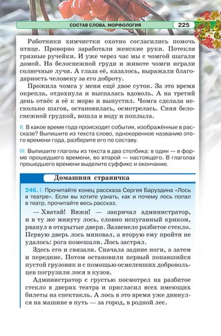 СОСТАВ СЛОВА. МОРФОЛОГИЯ 225
Работники химчистки охотно согласились помочь
птице. Проворно заработали женские руки. Потекли
грязные ручейки. И уже через час мы с чомгой шагали
домой. На белоснежной груди и животе чомги играли
солнечные лучи. А глаза её, казалось, выражали благо-
дарность человеку за его доброту.
Прожила чомга у меня ещё двое суток. За это время
окрепла, отдохнула и выспалась вдоволь. А на третий
день отнёс я её к морю и выпустил. Чомга сделала не-
сколько шагов, остановилась, осмотрелась. Сияя бело-
снежной грудкой, вошла в воду и поплыла.
II. В какое время года происходят события, изображённые в рас-
сказе? Выпишите из текста слово, однокоренное названию это-
го времени года, разберите его по составу.
III. Выпишите глаголы из текста в два столбика: в один — в фор-
ме прошедшего времени, во второй — настоящего. В глаголах
прошедшего времени выделите суффикс и окончание.
246. I. Прочитайте конец рассказа Сергея Баруздина «Лось
в театре». Если вы хотите узнать, как и почему лось попал
в театр, прочитайте весь рассказ.
— Хватай! Вяжи! — закричал администратор,
и в ту же минуту лось, словно испуганный криком,
рванул в открытые двери. Зазвенело разбитое стекло.
Первую дверь лось миновал, а вторую ему пройти не
удалось: рога помешали. Лось застрял.
Здесь его и связали. Сначала задние ноги, а затем
и передние. Потом остановили первый попавшийся
пустой грузовик и с помощью осмелевших доброволь-
цев погрузили лося в кузов.
Администратор с грустью посмотрел на разбитое
стекло в дверях театра и пригласил всех имеющих
билеты на спектакль. А лось в это время уже двинул-
ся на машине в путь — за город, в родной лес.
Домашняя страничка
 