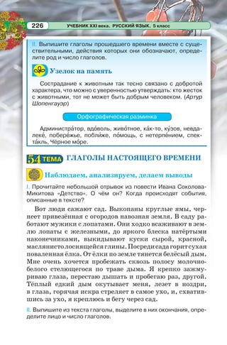 УЧЕБНИК XXI века. РУССКИЙ ЯЗЫК. 5 класс226
II. Выпишите глаголы прошедшего времени вместе с суще-
ствительными, действия которых они обозначают, опреде-
лите род и число глаголов.
Узелок на память
Сострадание к животным так тесно связано с добротой
характера, что можно с уверенностью утверждать: кто жесток
с животными, тот не может быть добрым человеком. (Артур
Шопенгауэр)
Орфографическая разминка
Администрàтор, вдîволь, живîтное, кàк-то, кóзов, невда-
лекå, поберåжье, поблèже, пîмощь, с нетерпåнием, спек-
тàкль, Чёрное мîре.
ГЛАГОЛЫ НАСТОЯЩЕГО ВРЕМЕНИ
Наблюдаем, анализируем, делаем выводы
I. Прочитайте небольшой отрывок из повести Ивана Соколова-
Микитова «Детство». О чём он? Когда происходят события,
описанные в тексте?
Вот люди сажают сад. Выкопаны круглые ямы, чер-
неет привезённая с огородов навозная земля. В саду ра-
ботают мужики с лопатами. Они ходко всаживают в зем-
лю лопаты с железными, до яркого блеска натёртыми
наконечниками, выкидывают куски сырой, красной,
маслянистолоснящейсяглины.Посредисадагоритсухая
поваленная ёлка. От ёлки по земле тянется белёсый дым.
Мне очень хочется пробежать сквозь полосу молочно-
белого стелющегося по траве дыма. Я крепко зажму-
риваю глаза, перестаю дышать и пробегаю раз, другой.
Тёплый едкий дым окутывает меня, лезет в ноздри,
в глаза, горячая искра стреляет в самое ухо, и, схватив-
шись за ухо, я креплюсь и бегу через сад.
II. Выпишите из текста глаголы, выделите в них окончания, опре-
делите лицо и число глаголов.
ТЕМАТЕМА5454
 