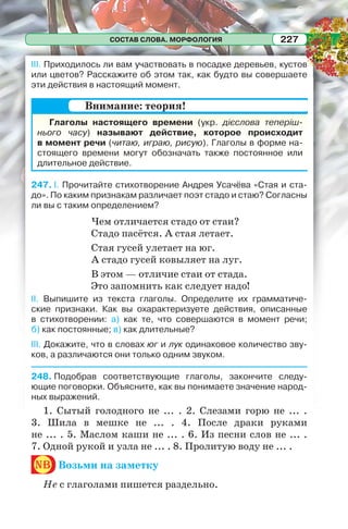 СОСТАВ СЛОВА. МОРФОЛОГИЯ 227
III. Приходилось ли вам участвовать в посадке деревьев, кустов
или цветов? Расскажите об этом так, как будто вы совершаете
эти действия в настоящий момент.
Глаголы настоящего времени (укр. дієслова теперіш-
нього часу) называют действие, которое происходит
в момент речи (читаю, играю, рисую). Глаголы в форме на-
стоящего времени могут обозначать также постоянное или
длительное действие.
247. I. Прочитайте стихотворение Андрея Усачёва «Стая и ста-
до». По каким признакам различает поэт стадо и стаю? Согласны
ли вы с таким определением?
Чем отличается стадо от стаи?
Стадо пасётся. А стая летает.
Стая гусей улетает на юг.
А стадо гусей ковыляет на луг.
В этом — отличие стаи от стада.
Это запомнить как следует надо!
II. Выпишите из текста глаголы. Определите их грамматиче-
ские признаки. Как вы охарактеризуете действия, описанные
в стихотворении: а) как те, что совершаются в момент речи;
б) как постоянные; в) как длительные?
III. Докажите, что в словах юг и лук одинаковое количество зву-
ков, а различаются они только одним звуком.
248. Подобрав соответствующие глаголы, закончите следу-
ющие поговорки. Объясните, как вы понимаете значение народ-
ных выражений.
1. Сытый голодного не ... . 2. Слезами горю не ... .
3. Шила в мешке не ... . 4. После драки руками
не ... . 5. Маслом каши не ... . 6. Из песни слов не ... .
7. Одной рукой и узла не ... . 8. Пролитую воду не ... .
nb Возьми на заметку
Не с глаголами пишется раздельно.
Внимание: теория!
 