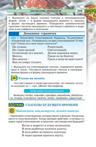 СОСТАВ СЛОВА. МОРФОЛОГИЯ 229
II. Выпишите из басни сначала глаголы в неопределённой
форме, затем — в форме прошедшего времени и, наконец,
в форме настоящего времени. Определите грамматические
признаки глаголов прошедшего и настоящего времени и выде-
лите в них суффиксы и окончания.
250. I. Прочитайте стихотворение Людмилы Татьяничевой
«Солнечный луч». Понравилось ли вам стихотворение? О чём
оно? Только ли о луче пишет поэтесса?
II. Выпишите из стихотворения глаголы, определите время,
лицо и число. Поставьте выписанные глаголы в неопреде-
лённую форму и в форму прошедшего времени.
Узелок на память
Кто сам говорит о своих достоинствах, тот смешон, но кто
не осознаёт их — глуп. (Филип Честерфилд)
Орфографическая разминка
Белёсый,глотàет,ковылÿет,красèвее,наконåчник,обязàтель-
но, огорîд, отличàется, пасётся, летàет, пробежàть, рàдостный.
ГЛАГОЛЫ БУДУЩЕГО ВРЕМЕНИ
Наблюдаем, анализируем, делаем выводы
I. Прочитайте стихотворение, которое звучит в фильме «Когда я вы-
расту и стану великаном». Когда проходят действия, о которых го-
ворит герой стихотворения: в прошлом, настоящем или будущем?
Когда я вырасту и стану великаном,
Я всем разбитые коленки излечу,
И всех ребят из нашего подъезда
Я через крыши прыгать научу.
Домашняя страничка
По лужам,
По глине вязкой
Солнечный луч шагает.
Весело,
Без опаски –
Как по ковру ступает.
Радостный,
Светлолицый,
Делом хорошим занят.
Грязи он не боится:
Грязькнемунепристанет!
ТЕМАТЕМА5555
 