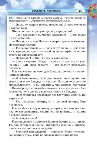 ВСТУПЛЕНИЕ. ПОВТОРЕНИЕ 23
18. I. Прочитайте рассказ Михаила Шварца «Четыре ложки по
справедливости». Определите его основную мысль.
— Папа, ну можно теперь сгущёнки? Я весь суп съел
и второе тоже.
Женя поставил пустую тарелку перед папой.
— Свои две ложки ты честно заслужил! — Папа полез
в холодильник.
— Не две, а четыре! Две — за вчера и две — за сегодня.
По справедливости!
— Ты не понимаешь, — подмигнул папа. — Две лож-
ки с верхом, от души, — это больше четырёх, если они
строго по справедливости.
— Не больше! — Женя чуть не заплакал.
— Зря не веришь. Когда говорят «от души», «с ува-
жением» или «как своему» — это значит побольше,
получше!
Папа поставил на стол два блюдца с золотыми веточ-
ками по краям.
— Я сейчас положу сюда две ложки, но от души, как
своему. А в это блюдце — четыре. Но только строго по
справедливости. И ты увидишь, что здорово прогадал!
Он зачерпнул полную большую ложку сгущёнки и бы-
стренько, пока она не разлилась, вылил в блюдце.
— Последний раз предлагаю две вот таких ложки. Не
упрямься!
— Раз положено четыре, то и наливай четыре. Как
положено.
Папа набрал вторую ложку до краёв, так что две кап-
ли, не удержавшись, свалились на клеёнку, и вылил
в первое блюдце.
— А теперь гляди!
Папина ложка нырнула в банку и быстро вынырнула.
То, что осталось в ложке, выглядело жалко. «Справед-
ливость» еле доставала до краёв.
— Выливай как следует! — приказал Женя, удержи-
вая папину руку, пока не сползла последняя капля.
 