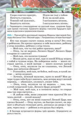 СОСТАВ СЛОВА. МОРФОЛОГИЯ 231
Скоро сонечко пригріє,
Потечуть струмки,
Темний гай зазеленіє,
Зацвітуть квітки.
Підем ми тоді з тобою
В ліс на цілий день
І натішимось весною,
І наслухаємось пісень.
II. Переведите стихотворение на русский язык, сохраняя буду-
щее время глаголов. Сравните формы глаголов будущего вре-
мени в русском и украинском языках.
253. I. Прочитайте дословный перевод Марины Цветаевой бал-
лады Иоганна Гёте «Лесной царь». Понравилась ли вам баллада?
Кто так поздно скачет сквозь ветер и ночь? Это отец
с ребёнком. Он крепко прижал к себе мальчика, ребёнку
у отца покойно, ребёнку у отца тепло.
— Мой сын, что ты так робко прячешь лицо?
— Отец, ты не видишь Лесного Царя? Лесного Царя
в короне и с хвостом?
— Мой сын, это полоска тумана!
— Милое дитя, иди ко мне, иди со мной! Я буду играть
с тобой в чудные игры. На побережье моём — много пё-
стрых цветов, у моей матери — много золотых одежд!
— Отец, отец, неужели ты не слышишь, что Лесной
Царь мне шёпотом обещает?
— Успокойся, мой сын, не бойся, мой сын, в сухой ли-
стве — ветер шуршит.
— Хочешь, нежный мальчик, идти со мной? Мои до-
чери чудно тебя будут нянчить, мои дочери ведут ночной
хоровод, — убаюкают, упляшут, упоют тебя.
— Отец, отец, неужели ты не видишь — там, там,
в этой сумрачной тьме, Лесного Царя дочерей?
— Мой сын, мой сын, я в точности вижу: то старые
ивы так серо светятся...
— Я люблю тебя, меня уязвляет твоя красота! Не хо-
чешь охотой — силой возьму!
— Отец, отец, вот он меня схватил! Лесной Царь мне
сделал больно! — Отцу жутко, он быстро скачет, он дер-
жит в объятьях стонущее дитя, доскакал до двора с тру-
дом, через силу — ребёнок в его руках был мёртв.
II. В балладе встречаются формы трёх времён. Определите их
роль в тексте.
 