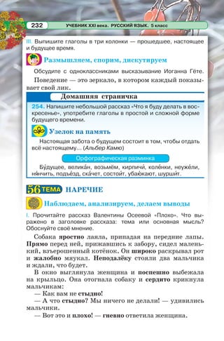 УЧЕБНИК XXI века. РУССКИЙ ЯЗЫК. 5 класс232
III. Выпишите глаголы в три колонки — прошедшее, настоящее
и будущее время.
Размышляем, спорим, дискутируем
Обсудите с одноклассниками высказывание Иоганна Гёте.
Поведение — это зеркало, в котором каждый показы-
вает свой лик.
254. Напишите небольшой рассказ «Что я буду делать в вос-
кресенье», употребите глаголы в простой и сложной форме
будущего времени.
Узелок на память
Настоящая забота о будущем состоит в том, чтобы отдать
всё настоящему... (Альбер Камю)
Орфографическая разминка
Бóдущее, великàн, возьмём, кирпичè, колåнки, неужåли,
нÿнчить, подъåзд, скàчет, состоèт, убаþкают, шуршèт.
НАРЕЧИЕ
Наблюдаем, анализируем, делаем выводы
I. Прочитайте рассказ Валентины Осеевой «Плохо». Что вы-
ражено в заголовке рассказа: тема или основная мысль?
Обоснуйте своё мнение.
Собака яростно лаяла, припадая на передние лапы.
Прямо перед ней, прижавшись к забору, сидел малень-
кий, взъерошенный котёнок. Он широко раскрывал рот
и жалобно мяукал. Неподалёку стояли два мальчика
и ждали, что будет.
В окно выглянула женщина и поспешно выбежала
на крыльцо. Она отогнала собаку и сердито крикнула
мальчикам:
— Как вам не стыдно!
— А что стыдно? Мы ничего не делали! — удивились
мальчики.
— Вот это и плохо! — гневно ответила женщина.
Домашняя страничка
ТЕМАТЕМА5656
 