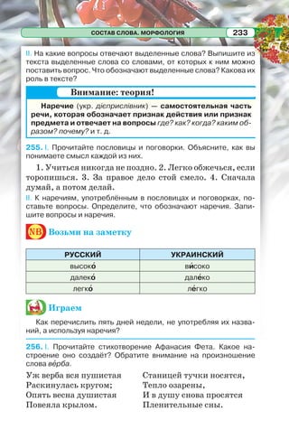 СОСТАВ СЛОВА. МОРФОЛОГИЯ 233
II. На какие вопросы отвечают выделенные слова? Выпишите из
текста выделенные слова со словами, от которых к ним можно
поставить вопрос. Что обозначают выделенные слова? Какова их
роль в тексте?
Наречие (укр. дієприслівник) — самостоятельная часть
речи, которая обозначает признак действия или признак
предмета и отвечает на вопросы где? как? когда? каким об-
разом? почему? и т. д.
255. I. Прочитайте пословицы и поговорки. Объясните, как вы
понимаете смысл каждой из них.
1. Учиться никогда не поздно. 2. Легко обжечься, если
торопишься. 3. За правое дело стой смело. 4. Сначала
думай, а потом делай.
II. К наречиям, употреблённым в пословицах и поговорках, по-
ставьте вопросы. Определите, что обозначают наречия. Запи-
шите вопросы и наречия.
nb Возьми на заметку
РУССКИЙ УКРАИНСКИЙ
высокî вèсоко
далекî далåко
легкî лåгко
Играем
Как перечислить пять дней недели, не употребляя их назва-
ний, а используя наречия?
256. I. Прочитайте стихотворение Афанасия Фета. Какое на-
строение оно создаёт? Обратите внимание на произношение
слова вåрба.
Уж верба вся пушистая
Раскинулась кругом;
Опять весна душистая
Повеяла крылом.
Станицей тучки носятся,
Тепло озарены,
И в душу снова просятся
Пленительные сны.
Внимание: теория!
 