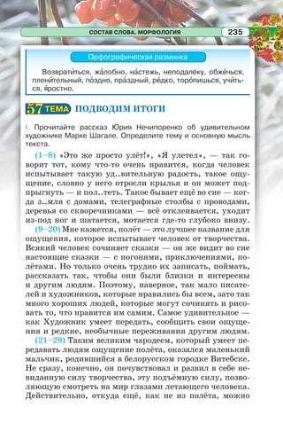 СОСТАВ СЛОВА. МОРФОЛОГИЯ 235
Орфографическая разминка
Возвратèться, жàлобно, нàстежь, неподалёку, обжåчься,
пленèтельный, пîздно, прàздный, рåдко, торîпишься, учèть-
ся, ÿростно.
ПОДВОДИМ ИТОГИ
I. Прочитайте рассказ Юрия Нечипоренко об удивительном
художнике Марке Шагале. Определите тему и основную мысль
текста.
(1–8) «Это же просто улёт!», «Я улетел», — так го-
ворит тот, кому что-то очень нравится, когда человек
испытывает такую уд..вительную радость, такое ощу-
щение, словно у него отросли крылья и он может под-
прыгнуть — и пол..теть. Такое бывает ещё во сне — ког-
да з..мля с домами, телеграфные столбы с проводами,
деревья со скворечниками — всё отклеивается, уходит
из-под ног и шатается, мотается где-то глубоко внизу.
(9–20) Мне кажется, полёт — это лучшее название для
ощущения, которое испытывает человек от творчества.
Всякий человек сочиняет сказки — он же видит во сне
настоящие сказки — с погонями, приключениями, по-
лётами. Но только очень трудно их записать, поймать,
рассказать так, чтобы они были близки и интересны
и другим людям. Поэтому, наверное, так мало писате-
лей и художников, которые нравились бы всем, зато так
много хороших людей, которые могут сочинять и рисо-
вать то, что нравится им самим. Самое удивительное —
как Художник умеет передать, сообщить свои ощуще-
ния и редкие, необычные переживания другим людям.
(21–29) Таким великим чародеем, который умеет пе-
редавать людям ощущение полёта, оказался маленький
мальчик, родившийся в белорусском городке Витебске.
Не сразу, конечно, он почувствовал и развил в себе не-
виданную силу творчества, эту подъёмную силу, позво-
ляющую смотреть на мир глазами летающего человека.
Действительно, откуда ещё, как не из полёта, можно
ТЕМАТЕМА5757
 